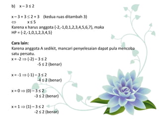 b) x – 3 ≤ 2
x – 3 + 3  2 + 3 (kedua ruas ditambah 3)
 x ≤ 5
Karena x harus anggota {-2,-1,0,1,2,3,4,5,6,7}, maka
HP = {-2,-1,0,1,2,3,4,5}
Cara lain:
Karena anggota A sedikit, mancari penyelesaian dapat pula mencoba
satu persatu.
x = -2  (-2) – 3 ≤ 2
-5 ≤ 2 (benar)
x = -1  (-1) – 3 ≤ 2
-4 ≤ 2 (benar)
x = 0  (0) – 3 ≤ 2
-3 ≤ 2 (benar)
x = 1  (1) – 3 ≤ 2
-2 ≤ 2 (benar)
 