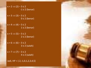 x = 2  (2) – 3 ≤ 2
-1 ≤ 2 (benar)
x = 3  (3) – 3 ≤ 2
0 ≤ 2 (benar)
x = 4  (4) – 3 ≤ 2
1 ≤ 2 (benar)
x = 5  (5) – 3 ≤ 2
2 ≤ 2 (benar)
x = 6  (6) – 3 ≤ 2
3 ≤ 2 (salah)
x = 7  (7) – 3 ≤ 2
4 ≤ 2 (salah)
Jadi, HP = {-2,-1,0,1,2,3,4,5}
 