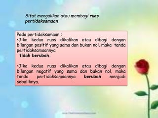 Pada pertidaksamaan :
•Jika kedua ruas dikalikan atau dibagi dengan
bilangan positif yang sama dan bukan nol, maka tanda
pertidaksamaannya
tidak berubah.
•Jika kedua ruas dikalikan atau dibagi dengan
bilangan negatif yang sama dan bukan nol, maka
tanda pertidaksamaannya berubah menjadi
sebaliknya.
Sifat mengalikan atau membagi ruas
pertidaksamaan
 