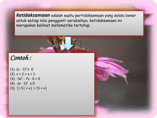 Ketidaksamaan adalah suatu pertidaksamaan yang selalu benar
untuk setiap nilai pengganti variabelnya. ketidaksamaan ini
merupakan kalimat matematika tertutup.
Contoh :
(1). (x - 1)2 ≥ 0
(2). x + 2 > x + 1
(3). -3x2 - 7x - 6 < 0
(4). -(x - 1)2 ≤ 0
(5). ||-5| + x| = |5 + x|
 