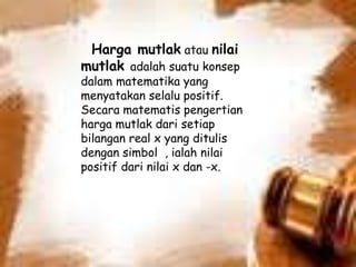 Harga mutlak atau nilai
mutlak adalah suatu konsep
dalam matematika yang
menyatakan selalu positif.
Secara matematis pengertian
harga mutlak dari setiap
bilangan real x yang ditulis
dengan simbol , ialah nilai
positif dari nilai x dan -x.
 