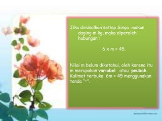 Jika dimisalkan setiap Singa makan
daging m kg, maka diperoleh
hubungan :
6 x m = 45.
Nilai m belum diketahui, oleh karena itu
m merupakan variabel atau peubah.
Kalimat terbuka 6m = 45 menggunakan
tanda “=”.
 