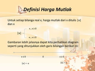 Definisi Harga Mutlak
Untuk setiap bilanga real x, harga mutlak dari x ditulis |x|
dan x
|x|
Gambaran lebih jelasnya dapat kita perhatikan diagram
seperti yang ditunjukkan oleh garis bilangan berikut ini:
x , x ≥ 0
-x , x ≤ 0
x ≤ 0 x ≥ 0
0
|x| = x
|x| = -x
 