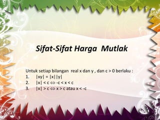 Sifat-Sifat Harga Mutlak
Untuk setiap bilangan real x dan y , dan c > 0 berlaku :
1. |xy| = |x||y|
2. |x| < c  -c < x < c
3. |x| > c  x > c atau x < -c
 