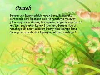 Ganang dan Donny adalah kakak beradik. Mereka
bersepeda dari lapangan bola ke rumahnya melewati
jalan yang sama. Ganang bersepeda dengan kecepatan 12
km/jam, sedangkan Donny 8 km/jam. Ganang tiba di
rumahnya 15 menit sebelum Donny tiba. Berapa lama
Ganang bersepeda dari lapangan bola ke rumahnya ?
Contoh
 