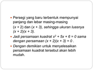  Persegi yang baru terbentuk mempunyai
panjang dan lebar masing-masing
(x + 2) dan (x + 3), sehingga ukuran luasnya
(x + 2)(x + 3).
 Jadi persamaan kuadrat x2 + 5x + 6 = 0 sama
dengan persamaan (x + 2)(x + 3) = 0 .
 Dengan demikian untuk menyelesaikan
persamaan kuadrat tersebut akan lebih
mudah.
 