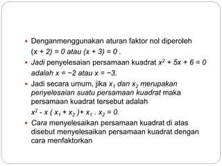  Denganmenggunakan aturan faktor nol diperoleh
(x + 2) = 0 atau (x + 3) = 0 .
 Jadi penyelesaian persamaan kuadrat x2 + 5x + 6 = 0
adalah x = −2 atau x = −3.
 Jadi secara umum, jika x1 dan x2 merupakan
penyelesaian suatu persamaan kuadrat maka
persamaan kuadrat tersebut adalah
x2 - x ( x1 + x2 )+ x1 . x2 = 0.
 Cara menyelesaikan persamaan kuadrat di atas
disebut menyelesaikan persamaan kuadrat dengan
cara menfaktorkan
 