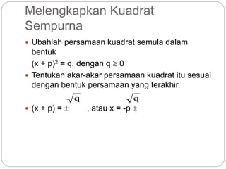 Melengkapkan Kuadrat
Sempurna
 Ubahlah persamaan kuadrat semula dalam
bentuk
(x + p)2 = q, dengan q  0
 Tentukan akar-akar persamaan kuadrat itu sesuai
dengan bentuk persamaan yang terakhir.
 (x + p) =  , atau x = -p 
q q
 