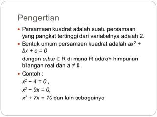 Pengertian
 Persamaan kuadrat adalah suatu persamaan
yang pangkat tertinggi dari variabelnya adalah 2.
 Bentuk umum persamaan kuadrat adalah ax2 +
bx + c = 0
dengan a,b,c ∈ R di mana R adalah himpunan
bilangan real dan a ≠ 0 .
 Contoh :
x2 − 4 = 0 ,
x2 − 9x = 0,
x2 + 7x = 10 dan lain sebagainya.
 