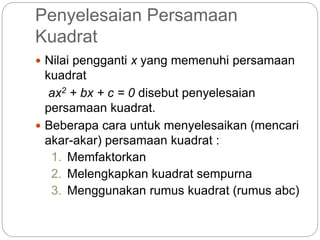 Penyelesaian Persamaan
Kuadrat
 Nilai pengganti x yang memenuhi persamaan
kuadrat
ax2 + bx + c = 0 disebut penyelesaian
persamaan kuadrat.
 Beberapa cara untuk menyelesaikan (mencari
akar-akar) persamaan kuadrat :
1. Memfaktorkan
2. Melengkapkan kuadrat sempurna
3. Menggunakan rumus kuadrat (rumus abc)
 
