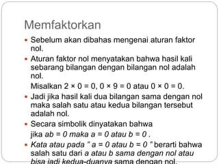 Memfaktorkan
 Sebelum akan dibahas mengenai aturan faktor
nol.
 Aturan faktor nol menyatakan bahwa hasil kali
sebarang bilangan dengan bilangan nol adalah
nol.
Misalkan 2 × 0 = 0, 0 × 9 = 0 atau 0 × 0 = 0.
 Jadi jika hasil kali dua bilangan sama dengan nol
maka salah satu atau kedua bilangan tersebut
adalah nol.
 Secara simbolik dinyatakan bahwa
jika ab = 0 maka a = 0 atau b = 0 .
 Kata atau pada ” a = 0 atau b = 0 ” berarti bahwa
salah satu dari a atau b sama dengan nol atau
 