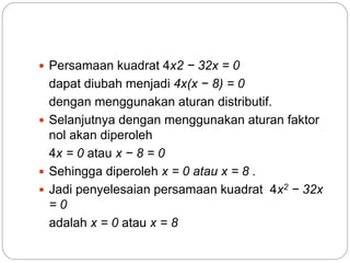  Persamaan kuadrat 4x2 − 32x = 0
dapat diubah menjadi 4x(x − 8) = 0
dengan menggunakan aturan distributif.
 Selanjutnya dengan menggunakan aturan faktor
nol akan diperoleh
4x = 0 atau x − 8 = 0
 Sehingga diperoleh x = 0 atau x = 8 .
 Jadi penyelesaian persamaan kuadrat 4x2 − 32x
= 0
adalah x = 0 atau x = 8
 