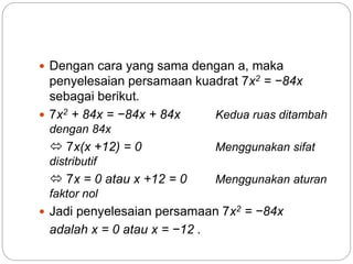  Dengan cara yang sama dengan a, maka
penyelesaian persamaan kuadrat 7x2 = −84x
sebagai berikut.
 7x2 + 84x = −84x + 84x Kedua ruas ditambah
dengan 84x
 7x(x +12) = 0 Menggunakan sifat
distributif
 7x = 0 atau x +12 = 0 Menggunakan aturan
faktor nol
 Jadi penyelesaian persamaan 7x2 = −84x
adalah x = 0 atau x = −12 .
 