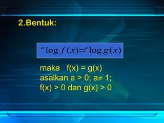 2.Bentuk: 
a log f (x)=a log g(x) 
maka f(x) = g(x) 
asalkan a > 0; a¹ 1; 
f(x) > 0 dan g(x) > 0 
 
