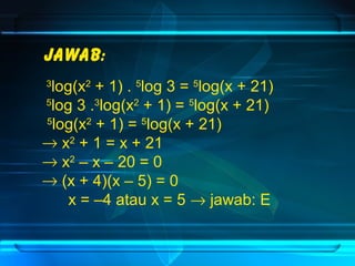 Jawab: 
3log(x2 + 1) . 5log 3 = 5log(x + 21) 
5log 3 .3log(x2 + 1) = 5log(x + 21) 
5log(x2 + 1) = 5log(x + 21) 
® x2 + 1 = x + 21 
® x2 – x – 20 = 0 
® (x + 4)(x – 5) = 0 
x = –4 atau x = 5 ® jawab: E 
 