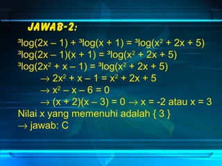 Jawab-2: 
³log(2x – 1) + ³log(x + 1) = ³log(x2 + 2x + 5) 
³log(2x – 1)(x + 1) = ³log(x2 + 2x + 5) 
³log(2x2 + x – 1) = ³log(x2 + 2x + 5) 
® 2x2 + x – 1 = x2 + 2x + 5 
® x2 – x – 6 = 0 
® (x + 2)(x – 3) = 0 ® x = -2 atau x = 3 
Nilai x yang memenuhi adalah { 3 } 
® jawab: C 
 