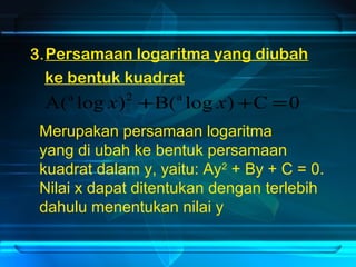 Persamaan logaritma yang diubah 
ke bentuk kuadrat 
3. 
A(a log x)2 +B(a log x)+C =0 
Merupakan persamaan logaritma 
yang di ubah ke bentuk persamaan 
kuadrat dalam y, yaitu: Ay2 + By + C = 0. 
Nilai x dapat ditentukan dengan terlebih 
dahulu menentukan nilai y 
 