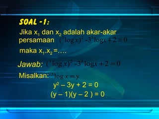 Soal -1: 
Jika xdan xadalah akar-akar 
1 2 persamaan (3 log x)2 -33 logx + 2 = 0 
maka x1.x2 =…. 
(3 log x)2 -33 logx +2 = 0 
Jawab: 
Misalkan: 
3 log x = y 
y2 – 3y + 2 = 0 
(y – 1)(y – 2 ) = 0 
 