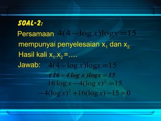 Soal-2: 
Persamaan 
mempunyai penyelesaian x1 dan x2. 
Hasil kali x1.x2 =…. 
4(4 -log x)logx =15 
( 16 -4 log x )logx = 15 
16log x -4(log x)2 =15 
-4(log x)2 +16(log x) -15 = 0 
Jawab: 
4(4-log x)logx =15 
 
