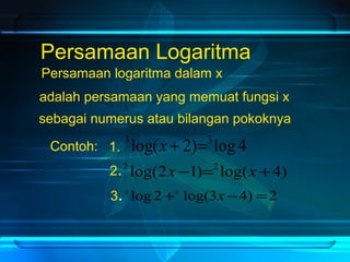 Persamaan Logaritma 
Persamaan logaritma dalam x 
adalah persamaan yang memuat fungsi x 
sebagai numerus atau bilangan pokoknya 
Contoh: 1. 3 log(x + 2)=3 log 4 
2.2 log(2x -1)=2 log(x +4) 
3. 
x log 2+x log(3x -4) =2 
 