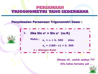 PERSAMAANPERSAMAAN
TRIGONOMETRI YANG SEDERHANATRIGONOMETRI YANG SEDERHANA
Penyelesaian Persamaan Trigonometri Dasar :Penyelesaian Persamaan Trigonometri Dasar :
Jika Sin xJika Sin xoo
= Sin= Sin ααoo
(x(x∈∈R)R)
Maka : x1 = α + k. 360 atau
x2 = (180– α) + k. 360
k ∈ Bilangan Bulat
1.
Gimana sih, contoh soalnya ???
Kita bahas bersama yuk ….
 