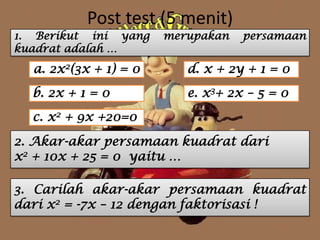 Post test (5 menit)
1. Berikut ini yang merupakan persamaan
kuadrat adalah …
a. 2x2(3x + 1) = 0
e. x3+ 2x – 5 = 0b. 2x + 1 = 0
d. x + 2y + 1 = 0
c. x2 + 9x +20=0
2. Akar-akar persamaan kuadrat dari
x2 + 10x + 25 = 0 yaitu …
3. Carilah akar-akar persamaan kuadrat
dari x2 = -7x – 12 dengan faktorisasi !
 