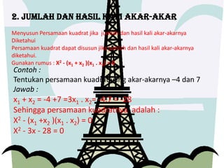 2. Jumlah dan hasil kali akar-akar
Menyusun Persamaan kuadrat jika jumlah dan hasil kali akar-akarnya
Diketahui
Persamaan kuadrat dapat disusun jika jumlah dan hasil kali akar-akarnya
diketahui.
Gunakan rumus : X2 - (x1 + x2 )(x1 . x2) = 0
Contoh :
Tentukan persamaan kuadrat yang akar-akarnya –4 dan 7
Jawab :
x1 + x2 = -4 +7 =3x1 . x2= -4.7 = -28
Sehingga persamaan kuadratnya adalah :
X2 - (x1 +x2 )(x1 . x2) = 0
X2 - 3x - 28 = 0
 