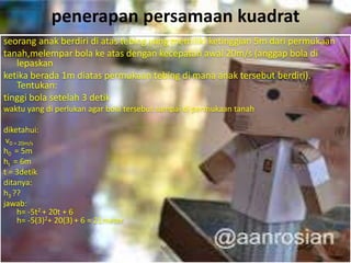 penerapan persamaan kuadrat
seorang anak berdiri di atas tebing yang memiliki ketinggian 5m dari permukaan
tanah,melempar bola ke atas dengan kecepatan awal 20m/s (anggap bola di
lepaskan
ketika berada 1m diatas permukaan tebing di mana anak tersebut berdiri).
Tentukan:
tinggi bola setelah 3 detik
waktu yang di perlukan agar bola tersebut sampai di permukaan tanah
diketahui:
v0 = 20m/s
h0 = 5m
ht = 6m
t = 3detik
ditanya:
h3 ??
jawab:
h= -5t2 + 20t + 6
h= -5(3)2+ 20(3) + 6 = 21meter
 