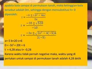apabila bola sampai di permukaan tanah, maka ketinggian bola
tersebut adalah 0m, sehingga dengan mensubstitusi h= 0
diperoleh:
a=-5 b=20 c=6
0 = -5t2 + 20t + 6
t = 4,28 atau t= -0,28
Karena waktu tidak pernah negative maka, waktu yang di
perlukan untuk sampai di permukaan tanah adalah 4,28 detik
 