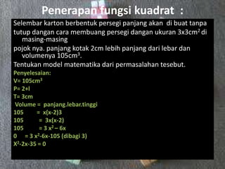 Penerapan fungsi kuadrat :
Selembar karton berbentuk persegi panjang akan di buat tanpa
tutup dangan cara membuang persegi dangan ukuran 3x3cm2 di
masing-masing
pojok nya. panjang kotak 2cm lebih panjang dari lebar dan
volumenya 105cm3.
Tentukan model matematika dari permasalahan tesebut.
Penyelesaian:
V= 105cm3
P= 2+l
T= 3cm
Volume = panjang.lebar.tinggi
105 = x(x-2)3
105 = 3x(x-2)
105 = 3 x2 – 6x
0 = 3 x2-6x-105 (dibagi 3)
X2-2x-35 = 0
 