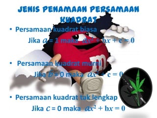 Jenis Penamaan Persamaan
kuadrat
• Persamaan kuadrat biasa
Jika a = 1 maka ax2 + bx + c = 0
• Persamaan kuadrat murni
Jika b = 0 maka ax2 + c = 0
• Persamaan kuadrat tak lengkap
Jika c = 0 maka ax2 + bx = 0
 