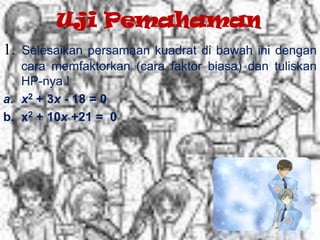 Uji Pemahaman
1. Selesaikan persamaan kuadrat di bawah ini dengan
cara memfaktorkan (cara faktor biasa) dan tuliskan
HP-nya !
a. x2 + 3x - 18 = 0
b. x2 + 10x +21 = 0
 