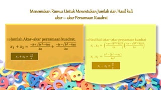 Menemukan Rumus Untuk Menentukan Jumlah dan Hasil kali
akar– akar Persamaan Kuadrat
Hasil kali akar–akar persamaan kuadrat
𝑥1 . 𝑥2 =
−𝑏+ 𝑏2−4𝑎𝑐
2𝑎
−𝑏 − 𝑏2 −4𝑎𝑐
2𝑎
𝑥1 . 𝑥2 =
𝑏2 − 𝑏2 −4𝑎𝑐
4𝑎2
Jumlah Akar–akar persamaan kuadrat.
𝒙 𝟏 + 𝒙 𝟐 =
−𝒃+ 𝒃 𝟐−𝟒𝒂𝒄
𝟐𝒂
+
−𝒃 − 𝒃 𝟐 −𝟒𝒂𝒄
𝟐𝒂
𝑥1 + 𝑥2 =
−𝑏
𝑎
𝑥1 . 𝑥2 =
𝑎
𝑐
 