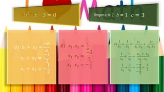 𝑎) 𝑥1 + 𝑥2 =
−𝑏
𝑎
𝑥1 + 𝑥2 =
−1
2
𝑥1 + 𝑥2 = −
1
2
𝑏) 𝑥1. 𝑥2 =
𝑐
𝑎
𝑥1. 𝑥2 =
−3
2
𝑥1 . 𝑥2 = −
3
2
𝑐)
1
𝑥1
+
1
𝑥2
=
𝑥1
𝑥1. 𝑥2
+
𝑥2
𝑥1. 𝑥2
1
𝑥1
+
1
𝑥2
=
𝑥1 + 𝑥2
𝑥1 . 𝑥2
1
𝑥1
+
1
𝑥2
=
−
1
2
−
3
2
=
1
3
 