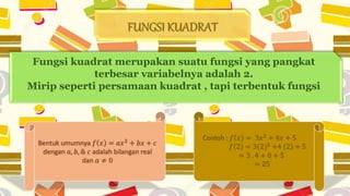 FUNGSI KUADRAT
Fungsi kuadrat merupakan suatu fungsi yang pangkat
terbesar variabelnya adalah 2.
Mirip seperti persamaan kuadrat , tapi terbentuk fungsi
Bentuk umumnya 𝑓 𝑥 = 𝑎𝑥2
+ 𝑏𝑥 + 𝑐
dengan 𝑎, 𝑏, & 𝑐 adalah bilangan real
dan 𝑎 ≠ 0
Contoh : 𝑓 𝑥 = 3𝑥2 + 4𝑥 + 5
𝑓 2 = 3(2)2 +4 2 + 5
= 3 . 4 + 8 + 5
= 25
 