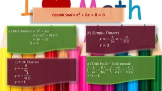 Contoh Soal = 𝒙 𝟐 + 𝟔𝒙 + 𝟖 = 𝟎
𝑎) 𝐷𝑖𝑠𝑘𝑟𝑖𝑚𝑖𝑛𝑎𝑛 = 𝑏2 − 4𝑎𝑐
= (−6)2
− 4 1 8
= 36 − 32
𝐷 = 4
𝑑) 𝑇𝑖𝑡𝑖𝑘 𝑏𝑎𝑙𝑖𝑘 − 𝑇𝑖𝑡𝑖𝑘 𝑝𝑢𝑛𝑐𝑎𝑘
−
𝑏
2𝑎
, −
𝐷
4𝑎
= −
−6
2 1
, −
4
4(1)
= 3 , −1
𝑐) 𝑇𝑖𝑡𝑖𝑘 𝐸𝑘𝑠𝑡𝑟𝑖𝑚
𝑦 = −
𝐷
4𝑎
𝑦 = −
4
4 1
𝑦 = −1
𝑏) 𝑆𝑢𝑚𝑏𝑢 𝑆𝑖𝑚𝑒𝑡𝑟𝑖
𝑥 = −
𝑏
2𝑎
= −
−6
2 1
𝑥 = 3
 