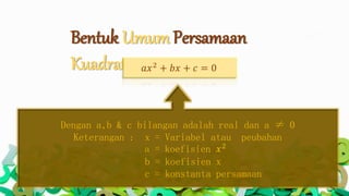 Bentuk Umum Persamaan
Kuadrat 𝑎𝑥2
+ 𝑏𝑥 + 𝑐 = 0
Dengan a,b & c bilangan adalah real dan a ≠ 0
Keterangan : x = Variabel atau peubahan
a = koefisien 𝑥2
b = koefisien x
c = konstanta persamaan
 