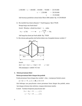 6
2.300.000 + x + 600.000 - 830.000 - 750.000 = 20.550.000
x + 1.320.000 = 20.550.000
x = 19.230.000
Jadi besarnya pembelian selama bulan Maret 2006 adalah Rp. 19.230.000,00
2). Ibu membeli kue donat sebanyak 9 buah harganya Rp.6.750,00.
Berapa harga satu buah donat?
Jawab: Misalnya sebuah kue donat = x , maka
9 x = 6.750 x =
9
750.6
= 750.
Jadi harga kue donat per buah adalah Rp. 750,00
3). Jika ukuran pada gambar alat berikut dalam mm, berapakah ukuran variabel x?
Jawab:
20,5 + 6,2 + 12,4 + x = 53,6 x = 14,5
Jadi panjangnya x adalah 14,5 mm
2. Sistem persamaan linier
Sistem persamaan linier dengan dua peubah
Untuk persamaan linear dengan dua variabel x dan y mempunyai bentuk umum:
ax + by + c = 0 , a, b, c ∈ R; a ≠ 0, b ≠ 0
Ada beberapa cara penyelesaian sistem persamaan linear dengan dua peubah, antara
lain dengan eliminasi dan substitusi, maupun determinan matriks
Contoh: Tentukan himpunan penyelesaian dari
3 x + 4 y = 11 ………( 1 )
x + 7 y = 15 ………( 2 )
6,2 12,4
x20,5
53,6
 