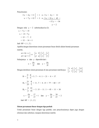 7
Penyelesaian:
3 x + 4 y = 11 × 1 ⇒ 3 x + 4 y = 11
x + 7 y = 15 × 3 ⇒ 3 x + 21 y = 45 −
− 17 y = − 34
y = 2
Dengan nilai y = 2 substitusikan ke (2)
x + 7 y = 15
x = 15 − 7 y
= 15 − 7 . 2
= 15 − 14 = 1
Jadi HP = { 1 , 2 }
Apabila dengan determinan sistem persamaan linear ditulis dalam bentuk persamaan
matriks.
⎭
⎬
⎫
=+
=+
rqypx
cbyax
⇒ ⎥
⎦
⎤
⎢
⎣
⎡
qp
ba
⎥
⎦
⎤
⎢
⎣
⎡
y
x
= ⎥
⎦
⎤
⎢
⎣
⎡
r
c
Selanjutnya x dan y diperoleh dari :
x =
D
Dx
dan y =
D
Dy
Dengan demikian sistem persamaan di atas persamaan matriksnya: ⎥
⎦
⎤
⎢
⎣
⎡
71
43
⎥
⎦
⎤
⎢
⎣
⎡
y
x
= ⎥
⎦
⎤
⎢
⎣
⎡
15
11
D =
71
43
= 3 . 7 − 4 . 1 = 21 − 4 = 17
Dx =
715
411
= 11 . 7 − 4 . 15 = 77 − 60 = 17
Dy =
151
113
= 3 . 15 − 11 . 1 = 45 − 11 = 34
x =
D
Dx
=
17
17
= 1 dan y =
D
Dy
=
17
34
= 2
Jadi HP = { 1 , 2 }
Sistem persamaan linear dengan tiga peubah
Untuk persamaan linear dengan tiga peubah, cara penyelesaiannya dapat juga dengan
eliminasi dan substitusi, maupun determinan matriks
 