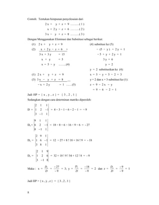 8
Contoh: Tentukan himpunan penyelesaian dari
2 x + y + z = 9 ………( 1 )
x + 2 y − z = 6 ………( 2 )
3 x − y + z = 8 ………( 3 )
Dengan Menggunakan Eliminasi dan Substitusi sebagai berikut:
(1) 2 x + y + z = 9
(2) x + 2 y − z = 6 +
3 x + 3 y = 15
x + y = 5
x = 5 − y ……..(4)
(1) 2 x + y + z = 9
(3) 3 x − y + z = 8 __
− x + 2 y = 1 ……(5)
(4) substitusi ke (5):
− (5 − y ) + 2 y = 1
− 5 + y + 2 y = 1
3 y = 6
y = 2
y = 2 substitusikan ke (4):
x = 5 − y = 5 − 2 = 3
y = 2 dan x = 3 substitusi ke (1):
z = 9 − 2 x − y
= 9 − 6 − 2 = 1
Jadi HP = { x , y , z } = { 3 , 2 , 1 }
Sedangkan dengan cara determinan matriks diperoleh:
D =
113
121
112
−
− = 4 − 3 − 1 − 6 − 2 − 1 = − 9
Dx =
118
126
119
−
− = 18 − 8 − 6 − 16 − 9 − 6 = - 27
Dy =
183
161
192
− = 12 − 27 + 8 ! 18 + 16 ! 9 = - 18
Dz =
813
621
912
−
= 32 + 18 ! 9 ! 54 + 12 ! 8 = - 9
Maka : x =
D
Dx
=
9
27
−
−
= 3; y =
D
Dy
=
9
18
−
−
= 2 dan z =
D
Dz
=
9
9
−
−
= 1
Jadi HP = { x , y , z } = { 3 , 2 , 1 }
 