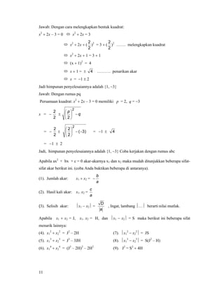 11
Jawab: Dengan cara melengkapkan bentuk kuadrat:
x2
+ 2x – 3 = 0 x2
+ 2x = 3
x2
+ 2x + (
2
2
)2
= 3 + (
2
2
)2
……. melengkapkan kuadrat
x2
+ 2x + 1 = 3 + 1
(x + 1)2
= 4
x + 1 = ± 4 ………. penarikan akar
x = −1 ± 2
Jadi himpunan penyelesaiannya adalah {1, −3}
Jawab: Dengan rumus pq
Persamaan kuadrat: x2
+ 2x – 3 = 0 memiliki p = 2, q = −3
x = −
2
2
± q
p
−⎟
⎠
⎞
⎜
⎝
⎛
2
2
= −
2
2
± )3(
2
2
2
−−⎟
⎠
⎞
⎜
⎝
⎛
= −1 ± 4
= −1 ± 2
Jadi, himpunan penyelesaiannya adalah {1, −3} Coba kerjakan dengan rumus abc
Apabila ax2
+ bx + c = 0 akar-akarnya x1 dan x2 maka mudah ditunjukkan beberapa sifat-
sifat akar berikut ini. (coba Anda buktikan beberapa di antaranya).
(1). Jumlah akar: x1 + x2 =
a
b
−
(2). Hasil kali akar: x1. x2 =
a
c
(3). Selisih akar: ⏐x1 − x2⏐ =
a
D
, Ingat, lambang ⏐…⏐ berarti nilai mutlak.
Apabila x1 + x2 = J, x1. x2 = H, dan ⏐x1 − x2⏐ = S maka berikut ini beberapa sifat
menarik lainnya:
(4). x1
2
+ x2
2
= J2
– 2H (7). ⏐x1
2
− x2
2
⏐ = JS
(5). x1
3
+ x2
3
= J3
– 3JH (8). ⏐x1
3
− x2
3
⏐ = S(J2
– H)
(6). x1
4
+ x2
4
= (J2
– 2H)2
– 2H2
(9). J2
= S2
+ 4H
 