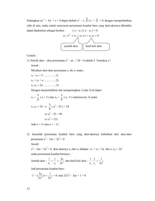 12
Sedangkan ax2
+ bx + c = 0 dapat diubah x2
– (– a
b
) x + a
c
= 0, dengan memperhatikan
sifat di atas, maka untuk menyusun persamaan kuadrat baru yang akar-akarnya diketahui
dapat dijabarkan sebagai berikut : ( x – x1 ) ( x – x2 ) = 0
⇔ x2
– ( x1 + x2 ) x + x1.x2 = 0
Contoh :
1). Selisih akar – akar persamaan x2
– ax + 24 = 0 adalah 5. Tentukan a !
Jawab :
Misalkan akar-akar persamaan x1 dn x2 maka :
x1 - x2 = 5 ………….1)
x1 + x2 = a ………….2)
x1.x2 = 24 …………..3)
Dengan menjumlahkan dan mengurangkan 1) dan 2) di dapat :
x1 =
2
1
( a + 5 ) dan x2 =
2
1
( a - 5 ) substitusi ke 3) maka
x1.x2 = 24 ⇒
4
1
( a2
– 25 ) = 24
⇔ a2
– 25 = 96
⇔ a2
= 121.
Jadi a = 11 atau a = - 11
2). Susunlah persamaan kuadrat baru yang akar-akarnya kebalikan dari akar-akar
persamaan x2
– 3ax + 2a2
= 0
Jawab:
x2
– 3ax + 2a2
= 0 akar-akarnya x1 dan x2 didapat : x1 + x2 = 3a dan x1.x2 = 2a2
maka persamaan kuadrat barunya :
Jumlah akar : 2
21 2
31
x
1
a
a
x
=+ dan hasil kali akar : 2
21 2
11
.
x
1
ax
=
Jadi persamaan kuadrat baru :
0
2
1
)
2
3
( 22
2
=+−
a
x
a
a
x atau 2a2
x2
– 3ax + 1 = 0
jumlah akar hasil kali akar
 