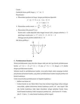 14
Contoh :
Gambarlah sketsa grafik fungsi y = x2
– 6x + 5
Penyelesaian :
a. Menentukan pembuat nol fungsi, dengan pemfaktoran diperoleh :
x2
– 6x + 5 = 0 ⇔ (x – 1) (x – 5) = 0
⇔ x = 1 atau x = 5
b. Menentukan sumbu simetri x =
2a
b−
= 3
2
6
12.
6)(
==
−−
c. Menentukan titik puncak P (x,y)
Karena nilai x sudah diperoleh maka tinggal mencari nilai y dengan substitusi x = 3
pada fungsi semula yaitu : y = 32
– 6 (3) + 5 = 9 – 18 + 8 = –4
Sehingga puncak parabola adalah titik (3, –4)
Jadi sketsa grafiknya :
C. Pertidaksamaan Kuadrat
Semua pertidaksamaan yang ekuivalen dengan salah satu dari tiga bentuk pertidaksamaan
berikut: ax2
+ bx + c < 0, ax2
+ bx + c ≤ 0, atau ax2
+ bx + c ≠ 0, dengan a ≠ 0 disebut
dengan pertidaksamaan kuadrat
Sebelum masuk ke pertidaksamaan kuadrat, siswa perlu diajak untuk mengingat kembali
penyelesaian persamaan kuadrat, yang dalam pertidaksamaan kuadrat menjadi pembuat nol
bentuk kuadratnya.
Untuk menyelesaikan pertidaksamaan ini langkah-langkahnya :
- Jadikan ruas kanan nol
- Uraikan bentuk itu atas faktor-faktor linear dan tentukan harga-harga nolnya (dengan
menyelidiki, apakah diskriminan bentuk kuadratnya positif, nol atau negatif. Dan
jika bentuk kuadratnya tidak dapat dinyatakan sebagai perkalian bentuk linear,
berarti bentuk kuadratnya tidak mempunyai pembuat nol, yaitu karena D < 0 maka:
jika D < 0 dan a < 0, maka bentuk kuadratnya definit negatif.
1 2 3 4 50
-1
-2
-3
-4 •
x
y
 