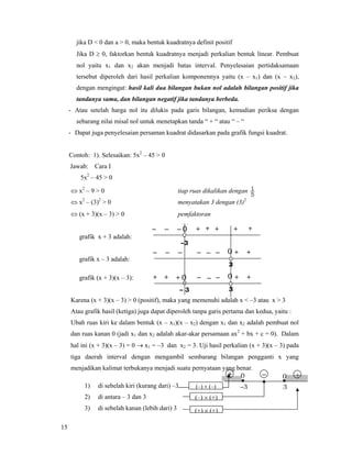 15
jika D < 0 dan a > 0, maka bentuk kuadratnya definit positif
Jika D ≥ 0, faktorkan bentuk kuadratnya menjadi perkalian bentuk linear. Pembuat
nol yaitu x1 dan x2 akan menjadi batas interval. Penyelesaian pertidaksamaan
tersebut diperoleh dari hasil perkalian komponennya yaitu (x – x1) dan (x – x2),
dengan mengingat: hasil kali dua bilangan bukan nol adalah bilangan positif jika
tandanya sama, dan bilangan negatif jika tandanya berbeda.
- Atau setelah harga nol itu dilukis pada garis bilangan, kemudian periksa dengan
sebarang nilai misal nol untuk menetapkan tanda “ + “ atau “ – “
- Dapat juga penyelesaian persaman kuadrat didasarkan pada grafik fungsi kuadrat.
Contoh: 1). Selesaikan: 5x2
– 45 > 0
Jawab: Cara I
5x2
– 45 > 0
⇔ x2
– 9 > 0 tiap ruas dikalikan dengan
5
1
⇔ x2
– (3)2
> 0 menyatakan 3 dengan (3)2
⇔ (x + 3)(x – 3) > 0 pemfaktoran
grafik x + 3 adalah:
grafik x – 3 adalah:
grafik (x + 3)(x – 3):
Karena (x + 3)(x – 3) > 0 (positif), maka yang memenuhi adalah x < –3 atau x > 3
Atau grafik hasil (ketiga) juga dapat diperoleh tanpa garis pertama dan kedua, yaitu :
Ubah ruas kiri ke dalam bentuk (x – x1)(x – x2) dengan x1 dan x2 adalah pembuat nol
dan ruas kanan 0 (jadi x1 dan x2 adalah akar-akar persamaan ax2
+ bx + c = 0). Dalam
hal ini (x + 3)(x – 3) = 0 → x1 = –3 dan x2 = 3. Uji hasil perkalian (x + 3)(x – 3) pada
tiga daerah interval dengan mengambil sembarang bilangan pengganti x yang
menjadikan kalimat terbukanya menjadi suatu pernyataan yang benar.
1) di sebelah kiri (kurang dari) –3
2) di antara – 3 dan 3
3) di sebelah kanan (lebih dari) 3
– +
3
0+
–3
0
–3
+ + +– 0–– ++
3
– – +––– 0 +–
– 3 3
– – ++ 0++ 0 +–
(–) × (–)
(–) × (+)
(+) × (+)
 
