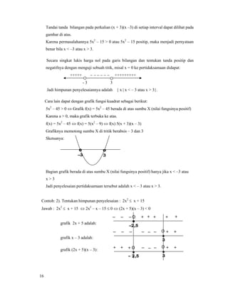 16
Tandai tanda bilangan pada perkalian (x + 3)(x –3) di setiap interval dapat dilihat pada
gambar di atas.
Karena permasalahannya 5x2
– 15 > 0 atau 5x2
– 15 positip, maka menjadi pernyataan
benar bila x < –3 atau x > 3.
Secara singkat lukis harga nol pada garis bilangan dan tentukan tanda positip dan
negatifnya dengan menguji sebuah titik, misal x = 0 ke pertidaksamaan didapat:
+++++ − − − − − − +++++++++
- 3 3
Jadi himpunan penyelesaiannya adalah { x | x < – 3 atau x > 3}.
Cara lain dapat dengan grafik fungsi kuadrat sebagai berikut:
5x2
– 45 > 0 ⇔ Grafik f(x) = 5x2
– 45 berada di atas sumbu X (nilai fungsinya positif)
Karena a > 0, maka grafik terbuka ke atas.
f(x) = 5x2
– 45 ⇔ f(x) = 5(x2
– 9) ⇔ f(x) 5(x + 3)(x – 3)
Grafiknya memotong sumbu X di tritik berabsis – 3 dan 3
Sketsanya:
Bagian grafik berada di atas sumbu X (nilai fungsinya positif) hanya jika x < –3 atau
x > 3
Jadi penyelesaian pertidaksamaan tersebut adalah x < – 3 atau x > 3.
Contoh: 2). Tentukan himpunan penyelesaian : 2x2
≤ x + 15
Jawab : 2x2
≤ x + 15 ⇔ 2x2
– x – 15 ≤ 0 ⇔ (2x + 5)(x – 3) < 0
grafik 2x + 5 adalah:
grafik x – 3 adalah:
grafik (2x + 5)(x – 3):
–2,5
+ + +– 0–– ++
•
3
– – +––– 0 +–
•
– 2,5
•
3
– – ++ 0++ 0 +–
o
3
o
–3
 