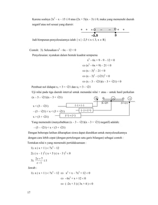 17
Karena soalnya 2x2
– x – 15 ≤ 0 atau (2x + 5)(x – 3) ≤ 0, maka yang memenuhi daerah
negatif atau nol sesuai yang diarsir:
Jadi himpunan penyelesaiannya ialah { x | –2,5 ≤ x ≤ 3, x ∈ R}
Contoh: 3). Selesaikan x2
– 6x – 12 < 0
Penyelesaian: nyatakan dalam bentuk kuadrat sempurna
x2
– 6x + 9 – 9 – 12 < 0
⇔ (x2
– 6x + 9) – 21 < 0
⇔ (x – 3)2
– 21 < 0
⇔ (x – 3)2
– (√21)2
< 0
⇔ (x – 3 – √21)(x – 3 + √21) < 0
Pembuat nol didapat x1 = 3 + √21 dan x2 = 3 – √21
Uji nilai pada tiga daerah interval untuk menandai nilai + atau – untuk hasil perkalian
(x – 3 – √21)(x – 3 + √21)
x < (3 – √21)
– (3 – √21) < x < (3 + √21)
x > (3 + √21)
Yang memenuhi (menyebabkan (x – 3 – √21)(x – 3 + √21) negatif) adalah:
– (3 – √21) < x < (3 + √21)
Dengan beberapa latihan diharapkan siswa dapat diarahkan untuk menyelesaikannya
dengan cara lebih cepat (dengan pertolongan satu garis bilangan) sebagai contoh :
Tentukan nilai x yang memenuhi pertidaksamaan :
1). x ( x + 1 ) < 7x2
– 12
2). ( x – 1 )2
( x + 5 ) ( x – 3 )3
< 0
3). 1
1
72
≤
−
+
x
x
Jawab :
1). x ( x + 1 ) < 7x2
– 12 ⇔ x2
+ x – 7x2
+ 12 < 0
⇔ - 6x2
+ x + 12 < 0
⇔ ( -2x + 3 ) ( 3x + 4 ) < 0
– +
3+√21
0+
3–√21
0
(–) × (–)
(–) × (+)
(+) × (+)
•
–2,5
•
3
– – ++ 0++ 0 +
 