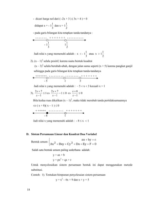 18
- dicari harga nol dari ( -2x + 3 ) ( 3x + 4 ) = 0
didapat x = -
3
1
1 dan x =
2
1
1
- pada garis bilangan kita tetapkan tanda-tandanya :
- - - - - - - + + + + + + + - - - - - - - - - -
-
3
1
1
2
1
1
Jadi nilai x yang memenuhi adalah : x < -
3
1
1 atau x >
2
1
1
2). (x – 1)2
selalu positif, karena suatu bentuk kuadrat
(x – 3)3
selalu berubah-ubah, dengan jalan sama seperti (x + 5) karena pangkat ganjil
sehingga pada garis bilangan kita tetapkan tanda-tandanya
+++++++ - - - - - - - - - - - - - - - - - + + + + + + +
- 5 1 3
Jadi nilai x yang memenuhi adalah : – 5 < x < 3 kecuali x = 1
3). 1
1
72
≤
−
+
x
x
⇔ 01
1
72
≤−
−
+
x
x
⇔ 0
1
8
≤
−
+
x
x
Bila kedua ruas dikalikan (x – 1)2
, maka tidak merubah tanda pertidaksamaannya
⇔ ( x + 8)( x – 1 ) ≤ 0
+ +++++ - - - - - - - - - + + + + + + +
- 8 1
Jadi nilai x yang memenuhi adalah : - 8 ≤ x < 1
D. Sistem Persamaan Linear dan Kuadrat Dua Variabel
Bentuk umum
⎩
⎨
⎧
=+++++
=+
0FEyDxCyxyBAx
cbyax
22
Salah satu bentuk umum paling sederhana adalah:
y = ax + b
y = px2
+ qx + r
Untuk menyelesaikan sistem persamaan bentuk ini dapat menggunakan metode
substitusi.
Contoh: 1). Tentukan himpunan penyelesaian sistem persamaan
y = x2
– 6x + 9 dan x + y = 5
 