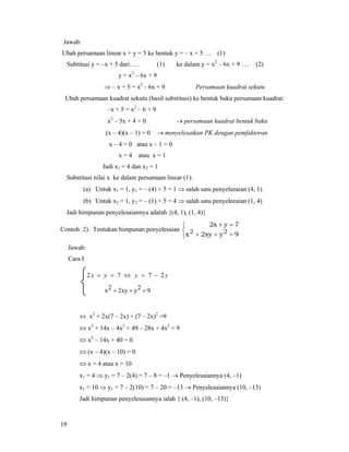 19
Jawab:
Ubah persamaan linear x + y = 5 ke bentuk y = – x + 5 … (1)
Subtitusi y = –x + 5 dari….. (1) ke dalam y = x2
– 6x + 9 …. (2)
y = x2
– 6x + 9
⇒ – x + 5 = x2
– 6x + 9 Persamaan kuadrat sekutu
Ubah persamaan kuadrat sekutu (hasil substitusi) ke bentuk baku persamaan kuadrat:
–x + 5 = x2
– 6 + 9
x2
– 5x + 4 = 0 → persamaan kuadrat bentuk baku
(x – 4)(x – 1) = 0 → menyelesaikan PK dengan pemfaktoran
x – 4 = 0 atau x – 1 = 0
x = 4 atau x = 1
Jadi x1 = 4 dan x2 = 1
Substitusi nilai x ke dalam persamaan linear (1):
(a) Untuk x1 = 1, y1 = – (4) + 5 = 1 ⇒ salah satu penyeleeaian (4, 1)
(b) Untuk x2 = 1, y2 = – (1) + 5 = 4 ⇒ salah satu penyeleeaian (1, 4)
Jadi himpunan penyelesaiannya adalah {(4, 1), (1, 4)}
Contoh: 2). Tentukan himpunan penyelesaian
⎩
⎨
⎧
=++
=+
9y2xyx
7yx2
22
Jawab:
Cara I
⎩
⎨
⎧
=++
−=⇔=+
92y2xy2x
2772 xyyx
⇔ x2
+ 2x(7 – 2x) + (7 – 2x)2
=9
⇔ x2
+ 14x – 4x2
+ 49 – 28x + 4x2
= 9
⇔ x2
– 14x + 40 = 0
⇔ (x – 4)(x – 10) = 0
⇔ x = 4 atau x = 10
x1 = 4 ⇒ y1 = 7 – 2(4) = 7 – 8 = –1 → Penyelesaiannya (4, –1)
x1 = 10 ⇒ y1 = 7 – 2(10) = 7 – 20 = –13 → Penyelesaiannya (10, –13)
Jadi himpunan penyelesaiannya ialah { (4, –1), (10, –13)}
 