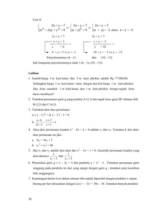 20
Cara II
⎩
⎨
⎧
=++
=+
9y2xyx(
7yx2
22 ⇒
⎩
⎨
⎧
=+
=+
9y)(x
7yx2
2 ⇒
⎩
⎨
⎧
=+=+
=+
3-yxatau3y)(x
7yx2
2x + y = 7 2x + y = 7
x + y = 3 x + y = –3
x = 4 x = 10
4 + y = 3 ⇔ y = –1 10 + y = – 3 ⇔ y = –13
Penyelesaiannya (4, –1) dan (10, –13)
Jadi himpunan penyelesaiannya ialah { (4, –1), (10, –13)}
Latihan
1. Jumlah harga 3 m kain katun dan 5 m kain phiskin adalah Rp. 77.000,00.
Sedangkan harga 1 m kain katun sama dengan dua kali harga 1 m kain phiskin.
Jika Atun membeli 1 m kain katun dan 1 m kain phiskin, berapa rupiah Atun
harus membayar?
2. Tentukan persamaan garis g yang melalui A (3,1) dan tegak lurus garis BC dimana titik
B (2,3) dan C (6,5).
3. Tentukan akar-akar persamaan :
a. ( x – 3 )2
+ 2( x – 3 ) – 3 = 0
b. 1
1
3
3-2x
6-x
=
+
+
−
x
x
4. Akar-akar persamaan kuadrat x2
– 8x + k = 0 adalah x1 dan x2. Tentukan k dan akar-
akar persamaan itu jika :
a. 3x1 = 4x2 + 3
b. x1
2
+ x2
2
= 40
5. Jika x1 dan x2 adalah akar-akar dari x2
– 3x + 1 = 0. Susunlah persamaan kuadrat yang
akar-akarnya
2x
1
1 +
dan
2x
1
2 +
6. Ditentukan garis g ≡ x – 2y = 4 dan parabola y = x2
– 2 . Tentukan persamaan garis
singgung pada parabola itu dan yang sejajar dengan garis g , tentukan pula koordinat
titik singgungnya.
7. Keuntungan harian L(x) dalam ratusan ribu rupiah diperoleh dengan produksi x satuan
barang per hari dinyatakan dengan L(x) = – 3x2
+ 30x – 36. Tentukan banyak produksi
 