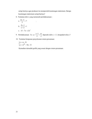21
setiap harinya agar produsen itu memperoleh keuntungan maksimum. Berapa
keuntungan maksimum setiap harinya?
8. Tentukan nilai x yang memenuhi pertidaksamaan :
a. 7
5
3-2x
< .
b. 1
2x
1-2x
>
+
c. 15 – 7x ≤ 2x2
9. Pertidaksamaan
25
1-x
a-3x
ax
+> dipenuhi oleh x < -3 , berapakah nilai a ?
10. Tentukan himpunan penyelesaian sistem persamaan:
⎩
⎨
⎧
−−=
−=
5x4xy
9xy
2
Kemudian sketsalah grafik yang sesuai dengan sistem persamaan.
 